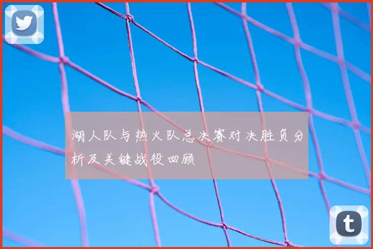 湖人队与热火队总决赛对决胜负分析及关键战役回顾