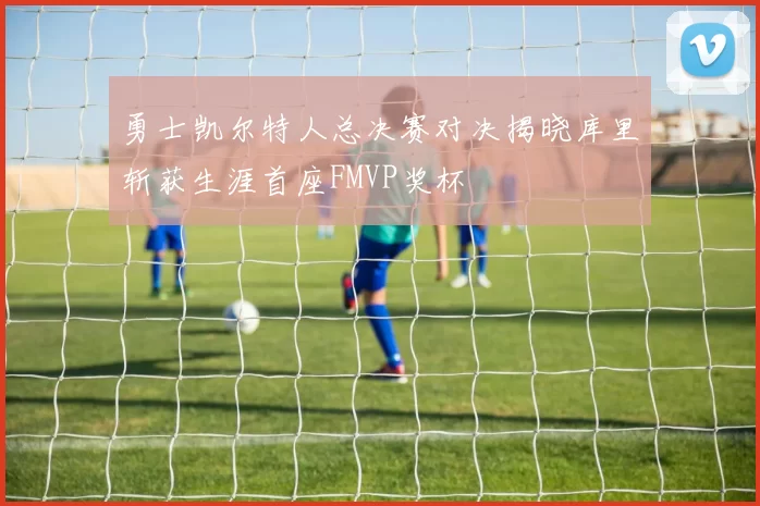 勇士凯尔特人总决赛对决揭晓库里斩获生涯首座FMVP奖杯