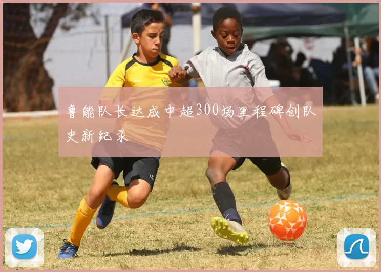 鲁能队长达成中超300场里程碑创队史新纪录