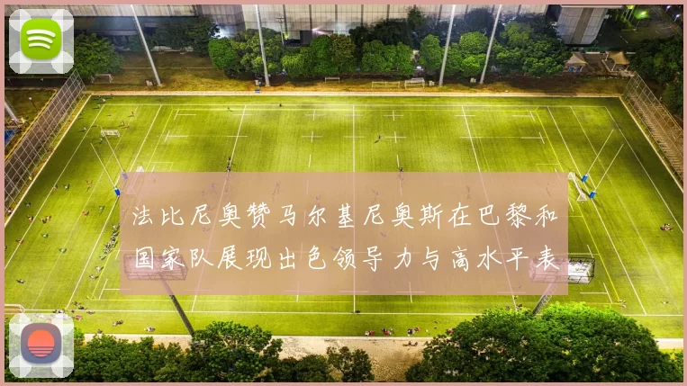 法比尼奥赞马尔基尼奥斯在巴黎和国家队展现出色领导力与高水平表现