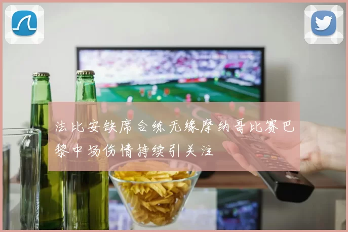 法比安缺席合练无缘摩纳哥比赛巴黎中场伤情持续引关注