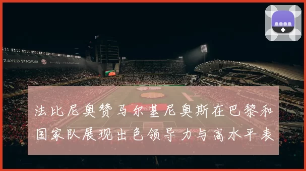 法比尼奥赞马尔基尼奥斯在巴黎和国家队展现出色领导力与高水平表现