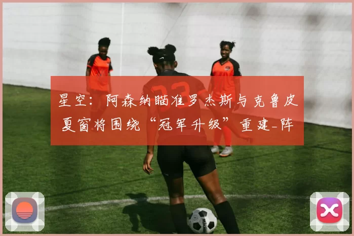 星空：阿森纳瞄准罗杰斯与克鲁皮 夏窗将围绕“冠军升级”重建_阵容_中场_目标