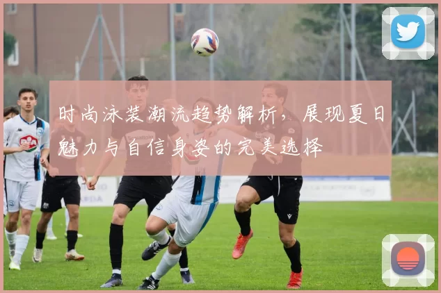 时尚泳装潮流趋势解析,展现夏日魅力与自信身姿的完美选择