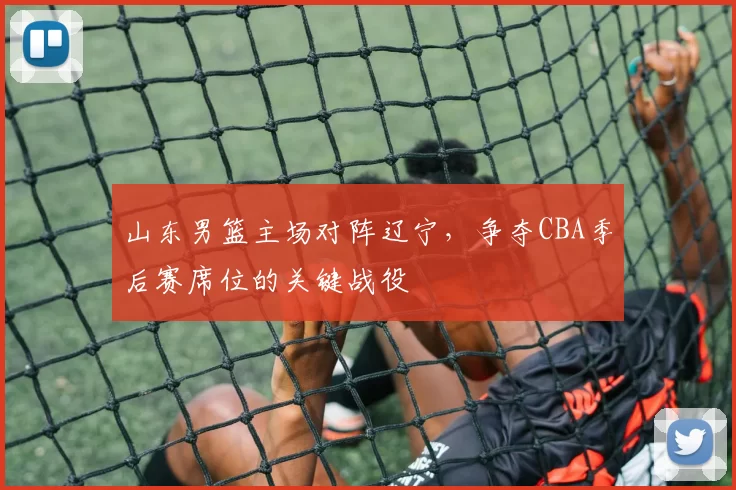 山东男篮主场对阵辽宁，争夺CBA季后赛席位的关键战役