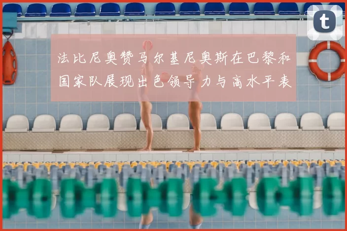 法比尼奥赞马尔基尼奥斯在巴黎和国家队展现出色领导力与高水平表现