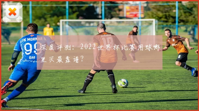 深度评测：2022世界杯比赛用球哪里买最靠谱？