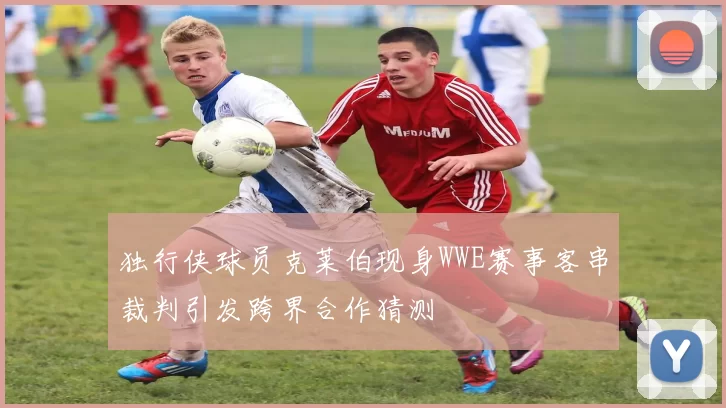 独行侠球员克莱伯现身WWE赛事客串裁判引发跨界合作猜测