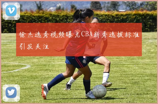 徐杰选秀视频曝光CBA新秀选拔标准引发关注