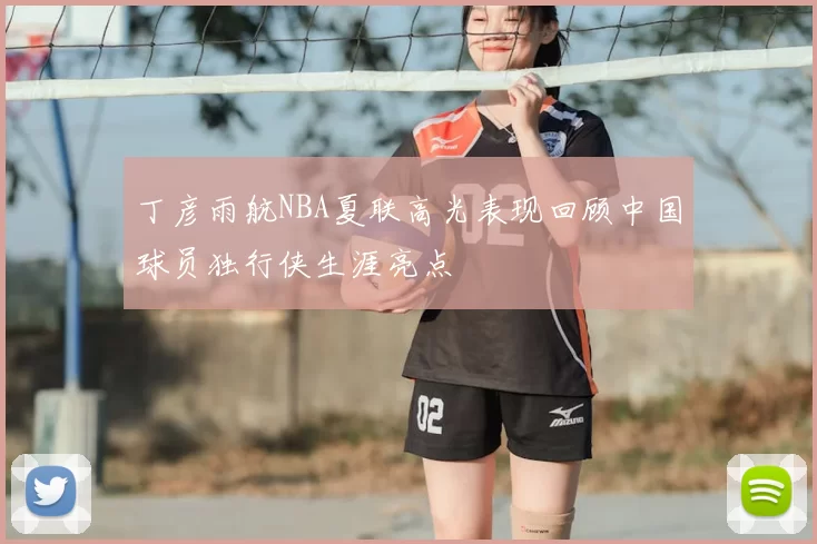 丁彦雨航NBA夏联高光表现回顾中国球员独行侠生涯亮点