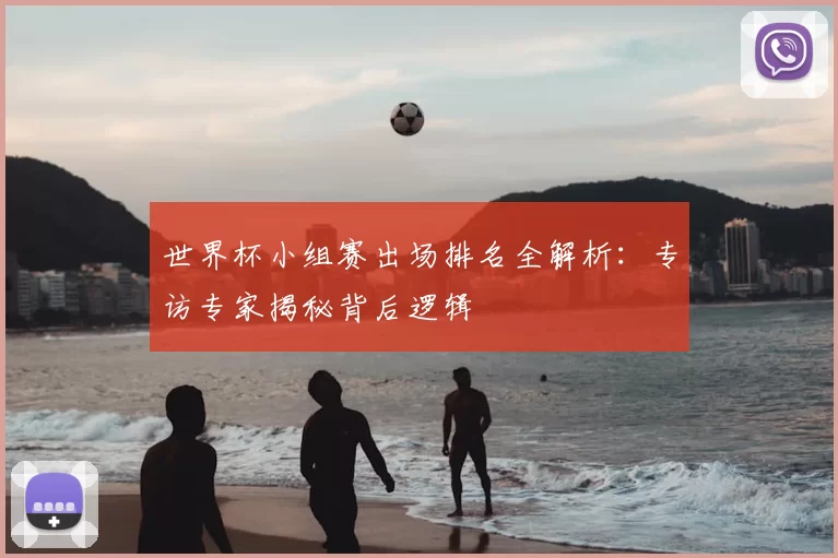 世界杯小组赛出场排名全解析：专访专家揭秘背后逻辑