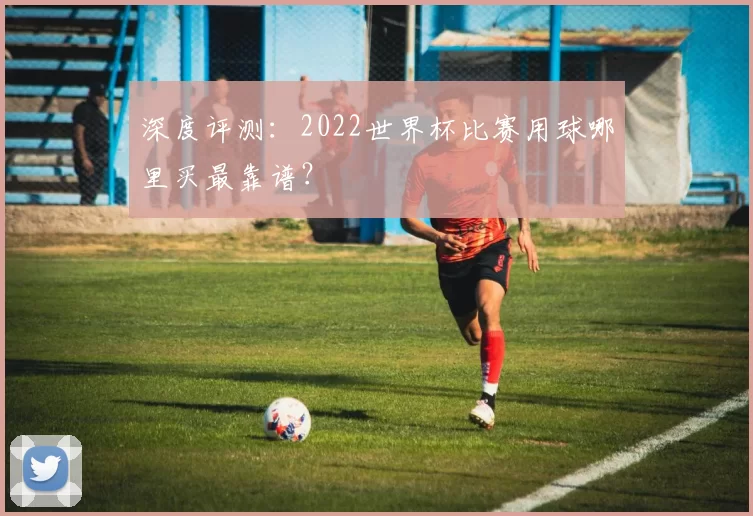 深度评测：2022世界杯比赛用球哪里买最靠谱？