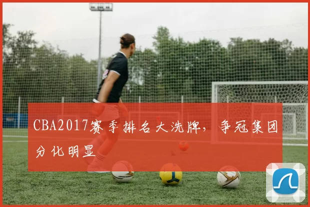 CBA2017赛季排名大洗牌，争冠集团分化明显