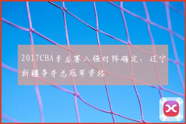 2017CBA季后赛八强对阵确定,辽宁新疆争夺总冠军资格