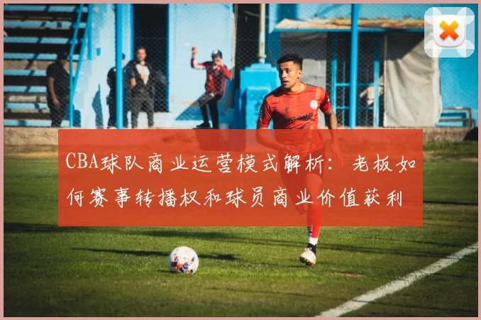 CBA球队商业运营模式解析:老板如何赛事转播权和球员商业价值获利