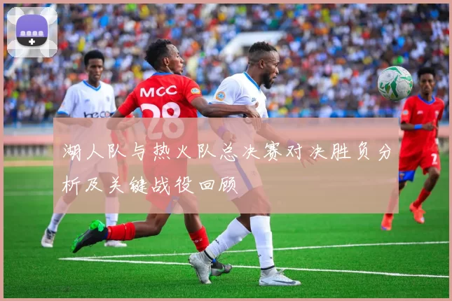 湖人队与热火队总决赛对决胜负分析及关键战役回顾