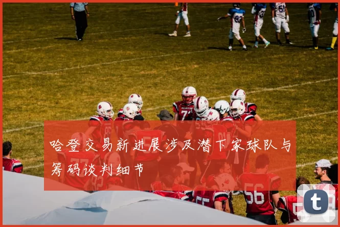 哈登交易新进展涉及潜下家球队与筹码谈判细节